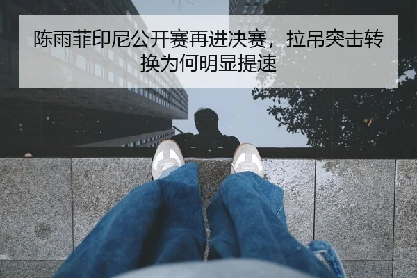 陈雨菲印尼公开赛再进决赛，拉吊突击转换为何明显提速