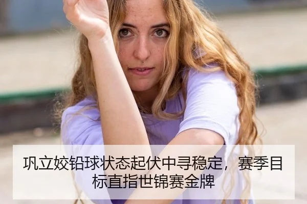 巩立姣铅球状态起伏中寻稳定，赛季目标直指世锦赛金牌